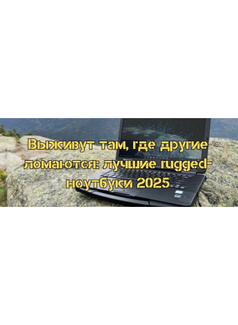 Выживут там, где другие ломаются: лучшие rugged-ноутбуки 2025